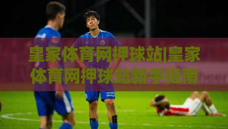 皇家体育网押球站|皇家体育网押球站新手指南:从场景化预判到实战节奏的进阶思路【皇家体育网押球站】|网上热门体育网无延迟4K俱乐部中水入口无解说