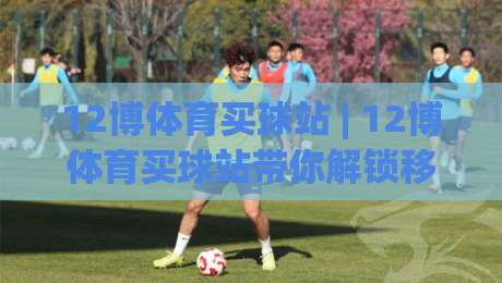 12博体育买球站 | 12博体育买球站带你解锁移动端观赛新姿势：从加载速度到交互细节的深度漫谈|今晚靠谱最火压球网低水无需注册观看解说让球盘高清