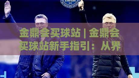 金鼎会买球站 | 金鼎会买球站新手指引：从界面布局到互动节奏的顺畅上手路径|最大权威网页比球网大球分析走地大全早盘文字