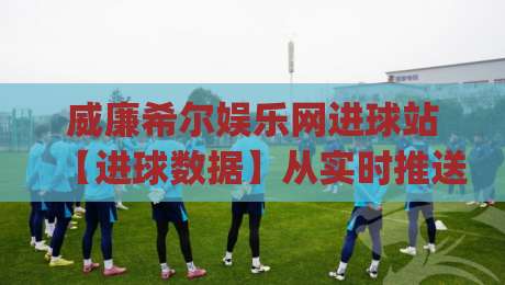 威廉希尔娱乐网进球站【进球数据】从实时推送到场景化预判的进阶玩法(威廉希尔娱乐网进球站)|今日最新外围体球网网址球盘平台赛后回放JRS大小球