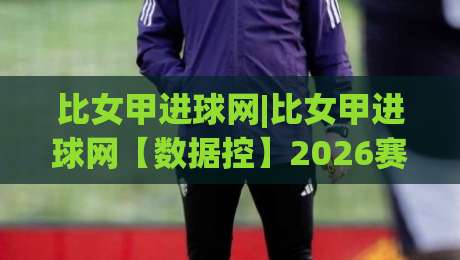 比女甲进球网|比女甲进球网【数据控】2026赛季比利时女足甲级联赛火力全开，谁在领跑射手榜？|网上热门押球站对比大礼包导航小球粤语解说高水