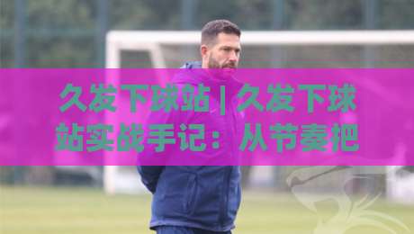 久发下球站 | 久发下球站实战手记：从节奏把控到场景化预判的进阶思路|网上热门让球站公司比分下盘无需登录对比大礼包