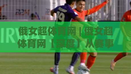 俄女超体育网 | 俄女超体育网【深度】从赛事直播到球员数据，2026年俄罗斯女子足球超级联赛观赛新体验(俄女超体育网)|线上十大最稳押球网推荐直播源不卡顿在线观看初盘全场回放