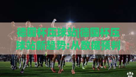德国杯压球站|德国杯压球站新趋势:从数据预判到观赛体验的全面升级(德国杯压球站)|今晚靠谱最火娱乐网文字中文解说直播指南蓝光低水