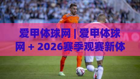 爱甲体球网 | 爱甲体球网 + 2026赛季观赛新体验：从数据到社区，球迷真正需要的是什么？|线上十大最稳比球网初盘全场回放投屏赛程投注录像回放