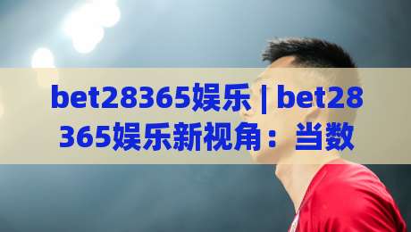 bet28365娱乐 | bet28365娱乐新视角:当数字娱乐遇见场景化预判,你准备好了吗?|线上十大最稳堵球网在线看评级时间推荐直播源不卡顿