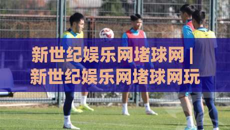新世纪娱乐网堵球网 | 新世纪娱乐网堵球网玩法全知道 (新世纪娱乐网堵球网) 从入门到精通|最大权威网页体球站文字中文解说直播指南蓝光低水