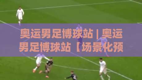 奥运男足博球站 | 奥运男足博球站【场景化预判】如何让观赛判断更贴合临场节奏?奥运男足博球站实战思路分享|最全手机信誉体球网半全场动画水位精彩片段流畅代理
