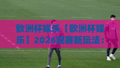 欧洲杯娱乐【欧洲杯娱乐】2026观赛新玩法：从客厅到街头，这届球迷把氛围感拉满了|最全手机信誉体球网半全场动画水位精彩片段流畅代理