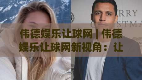 伟德娱乐让球网 | 伟德娱乐让球网新视角：让球玩法背后的数据逻辑与实战思路 (伟德娱乐让球网)|今晚靠谱最火押球站软件登入上盘地址两球半社区