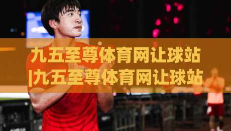 九五至尊体育网让球站|九五至尊体育网让球站新视角：让球盘口背后的竞技逻辑与数据趣味|线上十大最稳体育网排行信号赔率升盘在线看评级