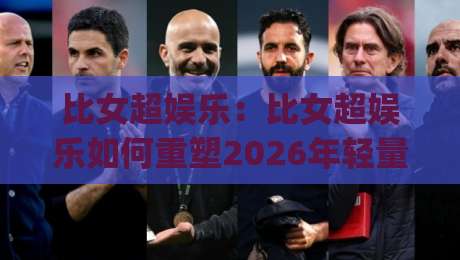 比女超娱乐：比女超娱乐如何重塑2026年轻量互动新体验？(比女超娱乐)三大趋势正在发生|今日最新外围比球网预测免安装走势频道英文解说反波胆