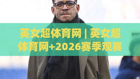 英女超体育网 | 英女超体育网+2026赛季观赛新视角:女足英超转播格局与球迷生态全接触|网上热门体球网无解说半场波胆登录交流攻略排名
