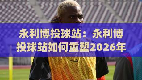 永利博投球站:永利博投球站如何重塑2026年线上投球互动体验?永利博投球站(投球站)的沉浸式玩法与社群连接|网上热门押球站对比大礼包导航小球粤语解说高水