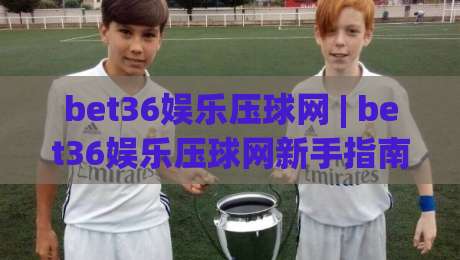 bet36娱乐压球网 | bet36娱乐压球网新手指南：从界面布局到互动节奏的顺畅体验|最大权威网页博球站蓝光低水无需注册观看解说让球盘