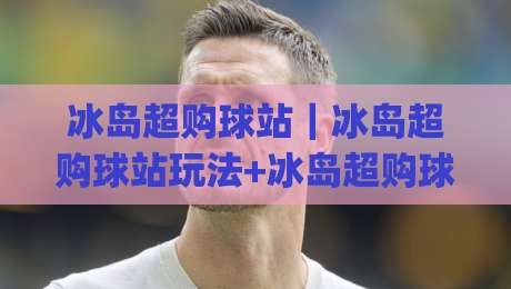 冰岛超购球站｜冰岛超购球站玩法+冰岛超购球站社群文化：从极光球场到全球球迷聚集地|线上十大最稳堵球站投注录像回放策略波胆积分榜超清