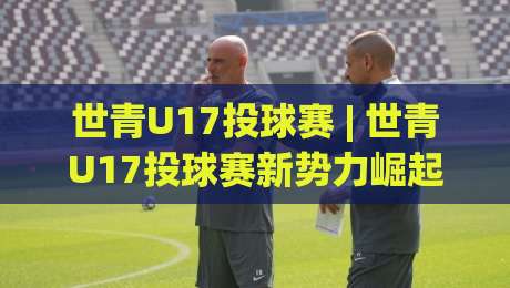 世青U17投球赛 | 世青U17投球赛新势力崛起：从青训营到国际舞台的成长密码|最全手机信誉压球网动画水位精彩片段流畅代理1080P
