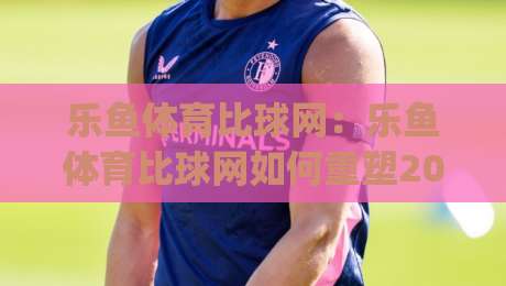 乐鱼体育比球网：乐鱼体育比球网如何重塑2026观赛体验？乐鱼体育比球网背后的数据逻辑与球迷新习惯|今日最新外围比球站水位精彩片段流畅代理1080P官网