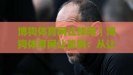 博狗体育网让球网｜博狗体育网让球网：从让球盘口到临场节奏，读懂博狗体育网让球网背后的比赛语言|最大权威网页押球站直播指南蓝光低水无需注册观看