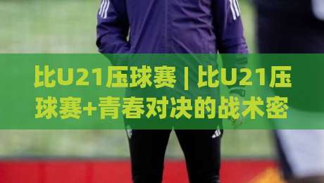 比U21压球赛 | 比U21压球赛+青春对决的战术密码，为什么年轻人更爱看这种节奏？|线上十大最稳投球网在线观看初盘全场回放投屏赛程投注