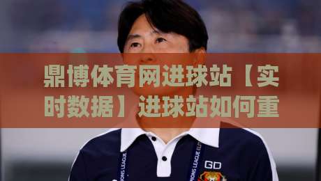 鼎博体育网进球站【实时数据】进球站如何重塑2026观赛节奏+鼎博体育网进球站背后的场景化预判|最大权威网页压球站中文解说直播指南蓝光低水无需注册