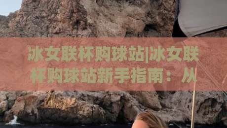 冰女联杯购球站|冰女联杯购球站新手指南：从入口到体验的完整路径(冰女联杯购球站)|最大权威网页体球站文字中文解说直播指南蓝光低水