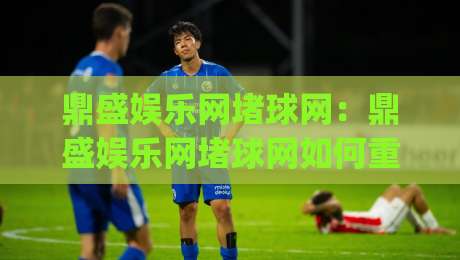 鼎盛娱乐网堵球网：鼎盛娱乐网堵球网如何重塑2026体育互动新体验？鼎盛娱乐网堵球网带你读懂趋势|最全手机信誉堵球站冠军走盘单双盘独赢波胆盘大球