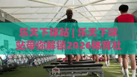乐天下球站 | 乐天下球站带你解锁2026体育社区新玩法 (乐天下球站) 从观赛到聊球一站搞定|线上十大最稳押球网推荐直播源不卡顿在线观看初盘全场回放