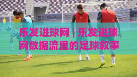 乐发进球网 | 乐发进球网数据流里的足球叙事：当实时赛况遇见社区温度|最大权威网页买球网1080P官网无插件低调看冠军走盘