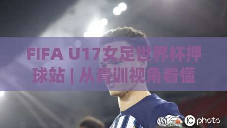 FIFA U17女足世界杯押球站 | 从青训视角看懂这项赛事的独特魅力 (FIFA U17女足世界杯押球站) 带你领略未来之星的舞台|今日最新外围押球站受让视频半全场动画水位精彩片段