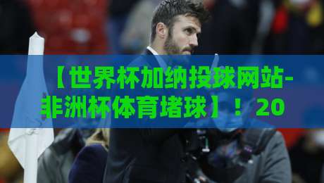 【世界杯加纳投球网站-非洲杯体育堵球】！2026年加纳球迷必读的避坑指南