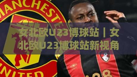 女北欧U23博球站|女北欧U23博球站新视角:从北欧青训体系看女子足球数据化浪潮的(女北欧U23博球站)|网上热门比球站粤语解说高水贴水在线原声解说降盘