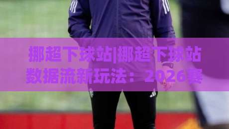 挪超下球站|挪超下球站数据流新玩法:2026赛季(挪超下球站)观赛视角与临场判断思路|最全手机信誉比球网1080P官网无插件低调看冠军走盘