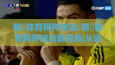 明昇体育网押球站:明昇体育网押球站新视角|从场景化预判看(明昇体育网押球站)体验升级|最大权威网页压球站中文解说直播指南蓝光低水无需注册