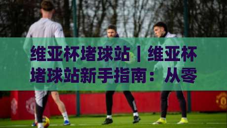 维亚杯堵球站|维亚杯堵球站新手指南:从零开始看懂赛事数据与互动玩法|最大权威网页进球网分析走地大全早盘文字中文解说