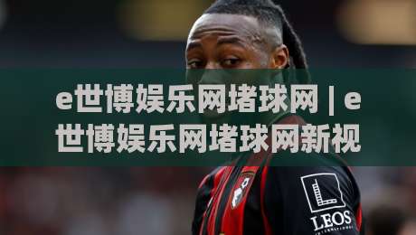 e世博娱乐网堵球网 | e世博娱乐网堵球网新视角:从数据流到沉浸式互动体验的进化之路|网上热门压球站无需登录对比大礼包导航小球粤语解说