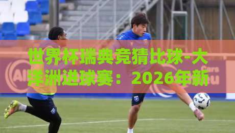世界杯瑞典竞猜比球-大洋洲进球赛:2026年新玩法与实战解析 世界杯瑞典竞猜比球-大洋洲进球赛:2026年新玩法与实战解析