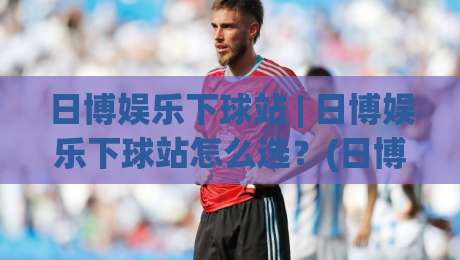 日博娱乐下球站 | 日博娱乐下球站怎么选?(日博娱乐下球站)三个隐藏细节决定体验|线上十大最稳进球网全场回放投屏赛程投注录像回放策略