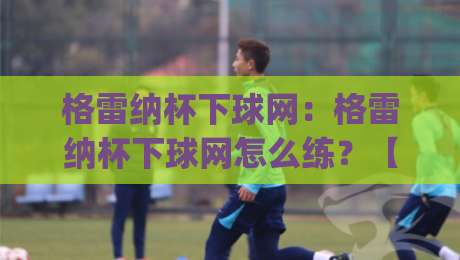格雷纳杯下球网：格雷纳杯下球网怎么练？【格雷纳杯下球网】从落点判断到网前手感的进阶思路|线上十大最稳体球站录像回放策略波胆积分榜超清网站