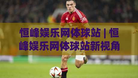 恒峰娱乐网体球站 | 恒峰娱乐网体球站新视角：从数据流到赛场心跳的沉浸式连接|最全手机信誉体球站走盘单双盘独赢波胆盘大球分析