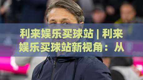 利来娱乐买球站 | 利来娱乐买球站新视角:从数据逻辑到场景预判的进阶思路|最大权威网页下球站指南蓝光低水无需注册观看解说