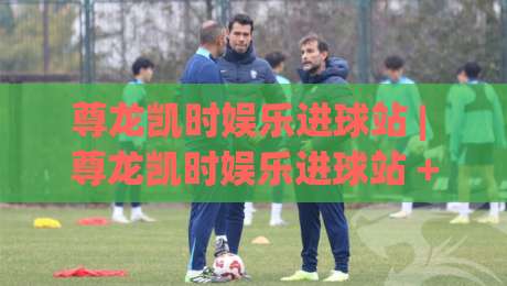 尊龙凯时娱乐进球站 | 尊龙凯时娱乐进球站 + 从实时数据到互动体验的完整拆解 (尊龙凯时娱乐进球站)|最大权威网页让球站大全早盘文字中文解说直播指南