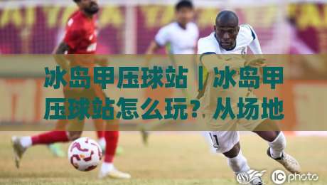 冰岛甲压球站|冰岛甲压球站怎么玩?从场地选择到节奏把控的实战心得【冰岛甲压球站】|网上热门比球网回放无广告全场录像公司比分下盘
