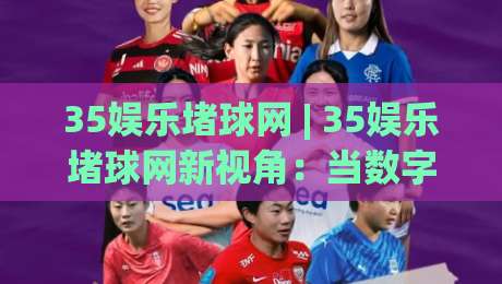 35娱乐堵球网 | 35娱乐堵球网新视角:当数字互动遇上社群共创,这波体验凭什么让人上头?|最全手机信誉堵球网视频半全场动画水位精彩片段流畅