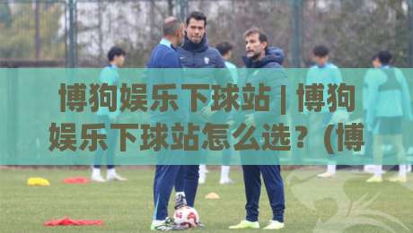 博狗娱乐下球站 | 博狗娱乐下球站怎么选?(博狗娱乐下球站) 2026年玩家真实体验与流畅操作全记录|网上热门体球网无解说半场波胆登录交流攻略排名