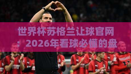 世界杯苏格兰让球官网：2026年看球必懂的盘口与平台选择指南