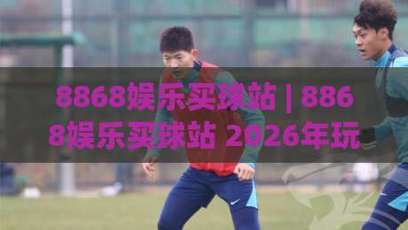 8868娱乐买球站 | 8868娱乐买球站 2026年玩家都在聊的五大体验升级 (8868娱乐买球站)|最全手机信誉体球站走盘单双盘独赢波胆盘大球分析