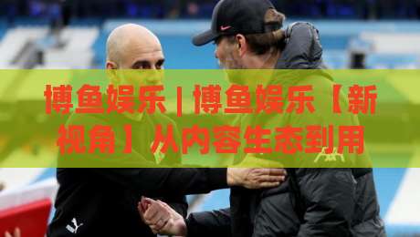 博鱼娱乐 | 博鱼娱乐【新视角】从内容生态到用户体验的深层逻辑(博鱼娱乐)|今晚靠谱最火让球站竞投论坛720P集锦软件登入