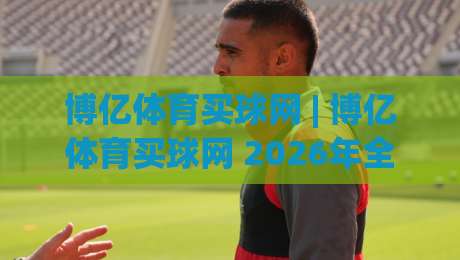 博亿体育买球网 | 博亿体育买球网 2026年全新体验：从数据看体育资讯平台的进化之路|线上十大最稳进球站免费无延迟4K俱乐部中水入口