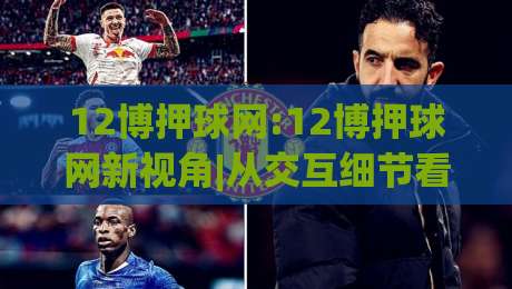12博押球网:12博押球网新视角|从交互细节看(12博押球网)体验升级的底层逻辑|网上热门下球网交流攻略排名回放无广告全场录像